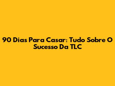 90 Dias Para Casar: Tudo Sobre O Sucesso Da TLC