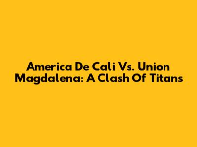America De Cali Vs. Union Magdalena: A Clash Of Titans