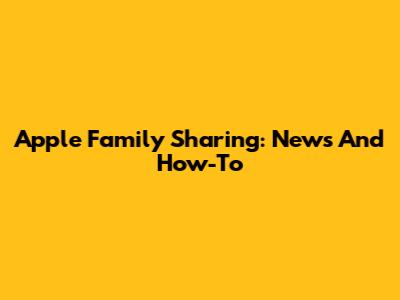 Apple Family Sharing: News And How-To