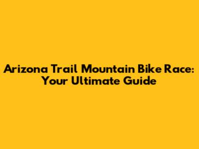 Arizona Trail Mountain Bike Race: Your Ultimate Guide