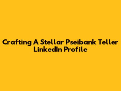 Crafting A Stellar Pseibank Teller LinkedIn Profile