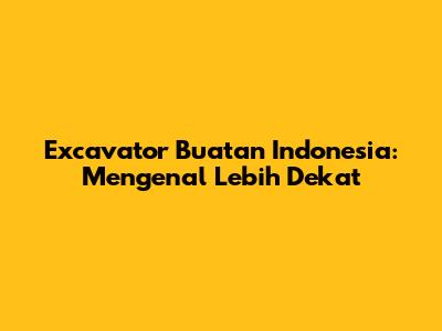 Excavator Buatan Indonesia: Mengenal Lebih Dekat