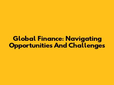 Global Finance: Navigating Opportunities And Challenges