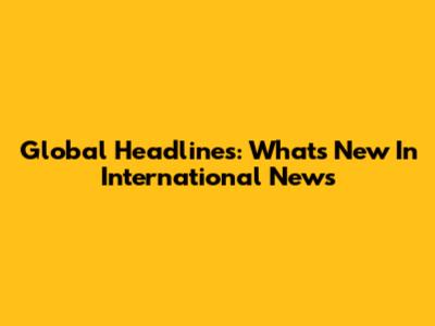 Global Headlines: What's New In International News