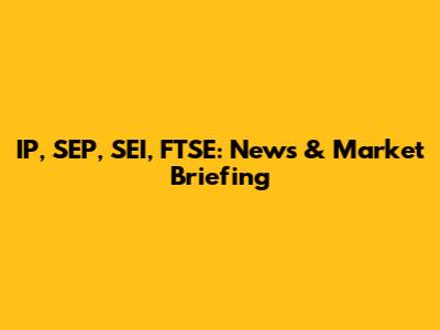 IP, SEP, SEI, FTSE: News & Market Briefing