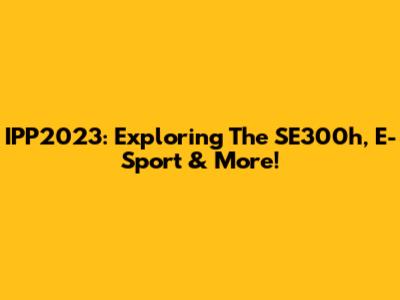 IPP2023: Exploring The SE300h, E-Sport & More!