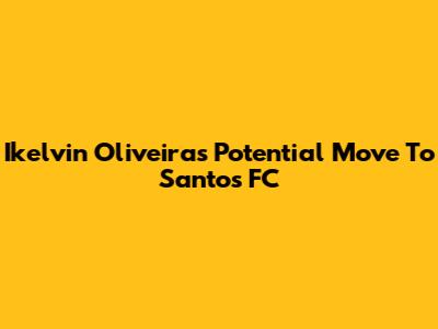 Ikelvin Oliveira's Potential Move To Santos FC