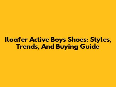 Iloafer Active Boys Shoes: Styles, Trends, And Buying Guide