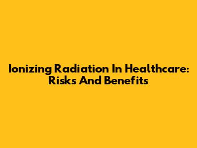 Ionizing Radiation In Healthcare: Risks And Benefits