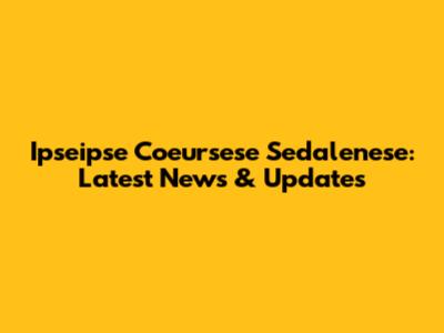 Ipseipse Coeursese Sedalenese: Latest News & Updates