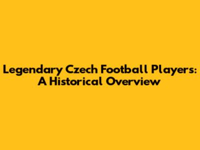 Legendary Czech Football Players: A Historical Overview