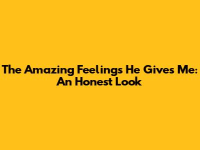 The Amazing Feelings He Gives Me: An Honest Look