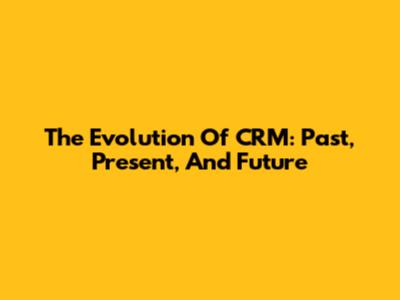 The Evolution Of CRM: Past, Present, And Future