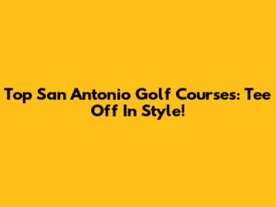 Top San Antonio Golf Courses: Tee Off In Style!