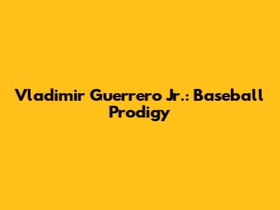 Vladimir Guerrero Jr.: Baseball Prodigy