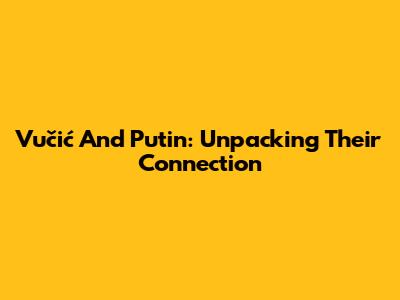 Vučić And Putin: Unpacking Their Connection