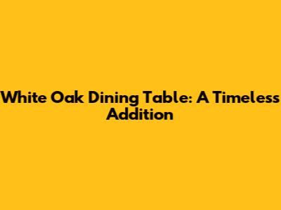 White Oak Dining Table: A Timeless Addition